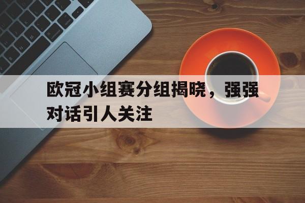 九州娱乐-欧冠小组赛分组揭晓,强强对话引人关注的是谁
