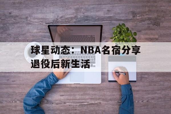 九州官方网站-球星动态：NBA名宿分享退役后新生活(nba球星退役后收入哪里来)