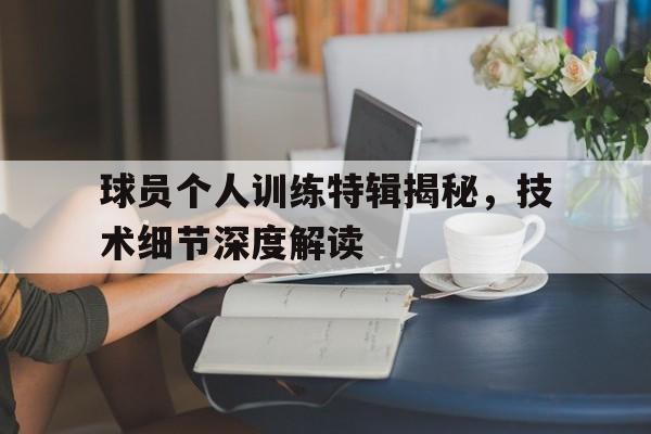 九州平台-关于球员个人训练特辑揭秘，技术细节深度解读的信息